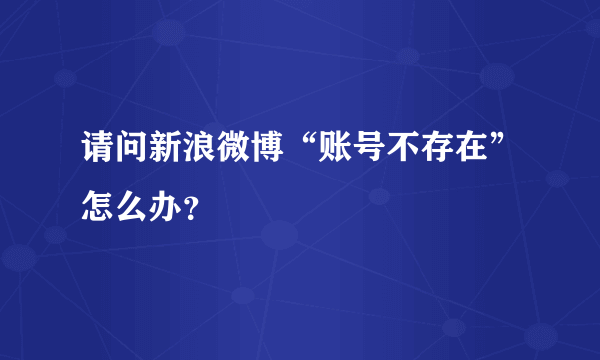 请问新浪微博“账号不存在”怎么办？