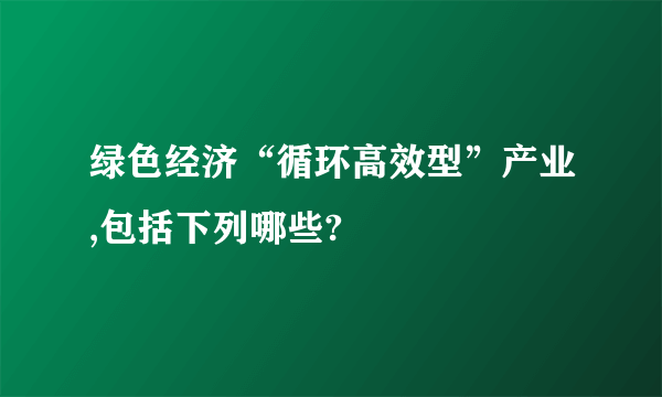 绿色经济“循环高效型”产业,包括下列哪些?