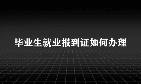 毕业生就业报到证如何办理