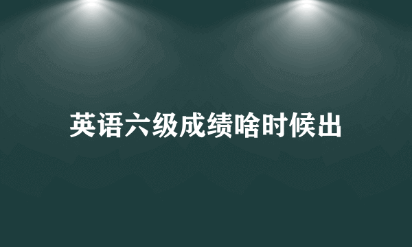 英语六级成绩啥时候出