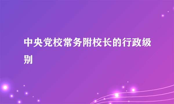 中央党校常务附校长的行政级别