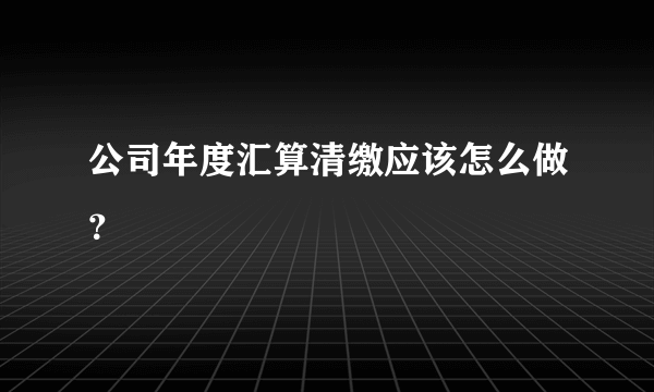 公司年度汇算清缴应该怎么做？