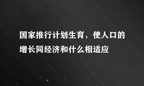 国家推行计划生育，使人口的增长同经济和什么相适应