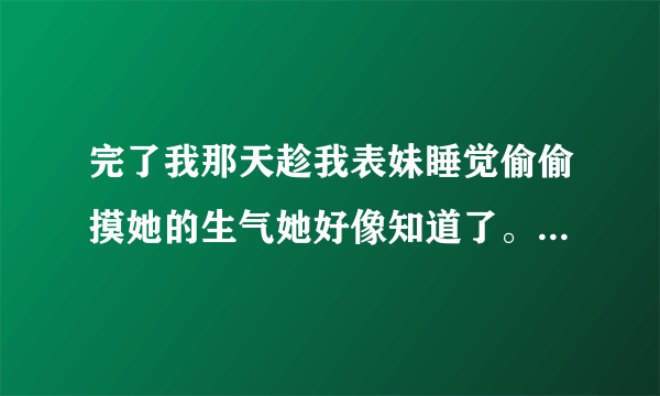 完了我那天趁我表妹睡觉偷偷摸她的生气她好像知道了。。。今天她说别以为我不知道你做了什么。。