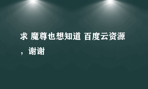 求 魔尊也想知道 百度云资源，谢谢