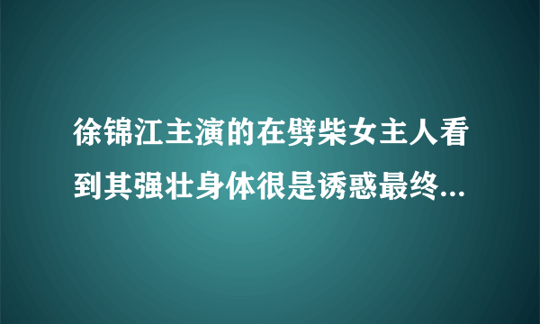 徐锦江主演的在劈柴女主人看到其强壮身体很是诱惑最终发生了关系这是什么片子