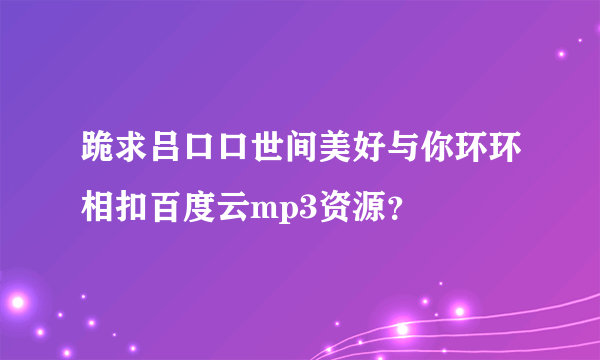 跪求吕口口世间美好与你环环相扣百度云mp3资源？