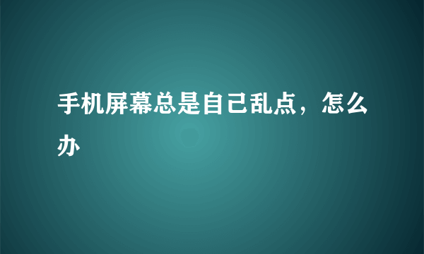 手机屏幕总是自己乱点，怎么办