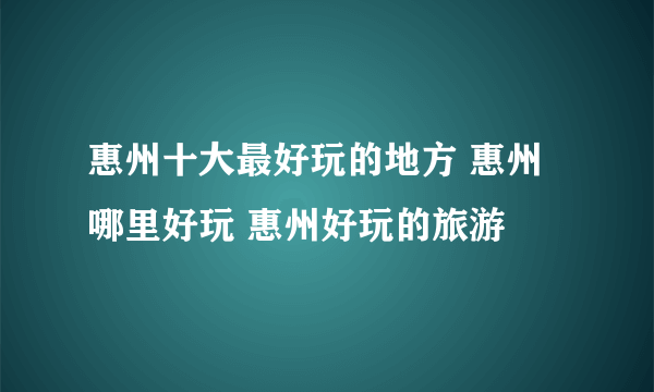 惠州十大最好玩的地方 惠州哪里好玩 惠州好玩的旅游