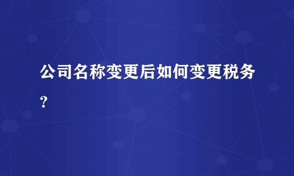 公司名称变更后如何变更税务？