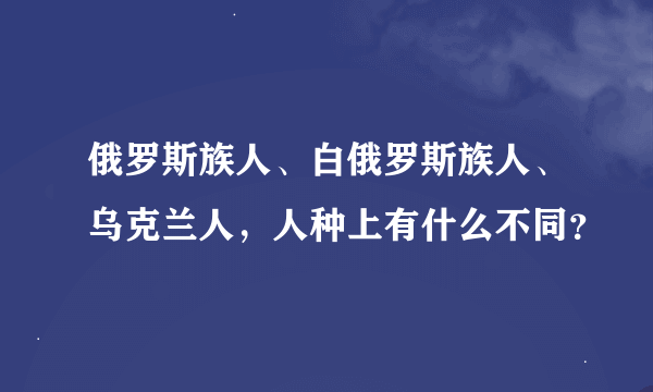 俄罗斯族人、白俄罗斯族人、乌克兰人，人种上有什么不同？