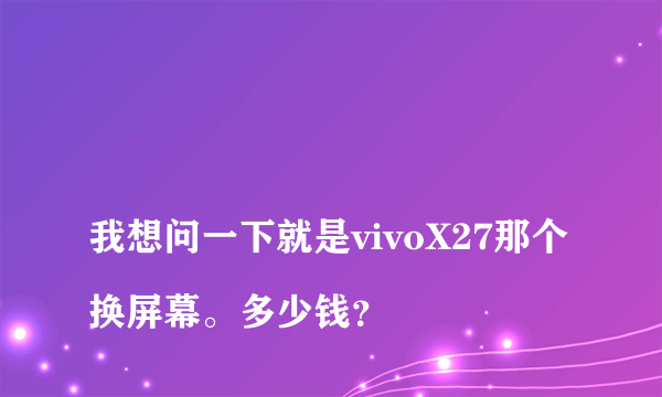 
我想问一下就是vivoX27那个换屏幕。多少钱？
