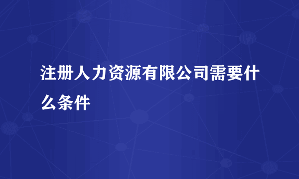 注册人力资源有限公司需要什么条件