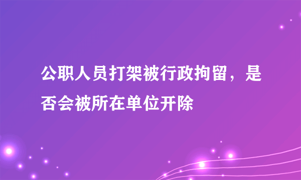 公职人员打架被行政拘留，是否会被所在单位开除