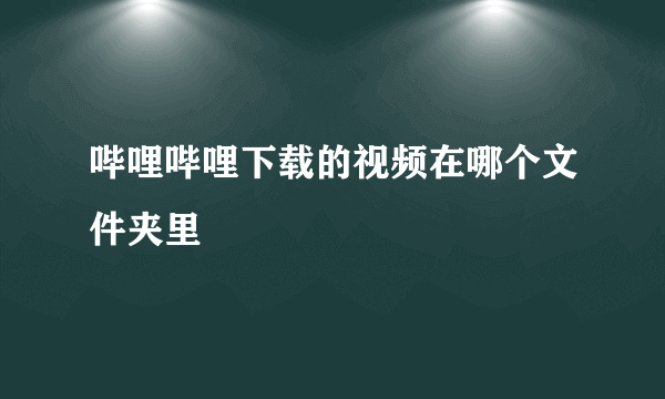 哔哩哔哩下载的视频在哪个文件夹里