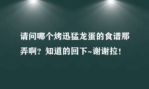 请问哪个烤迅猛龙蛋的食谱那弄啊？知道的回下~谢谢拉！