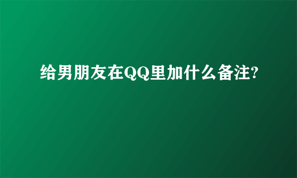 给男朋友在QQ里加什么备注?