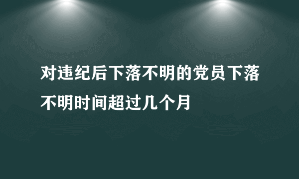 对违纪后下落不明的党员下落不明时间超过几个月