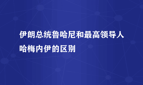 伊朗总统鲁哈尼和最高领导人哈梅内伊的区别