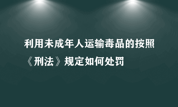 利用未成年人运输毒品的按照《刑法》规定如何处罚