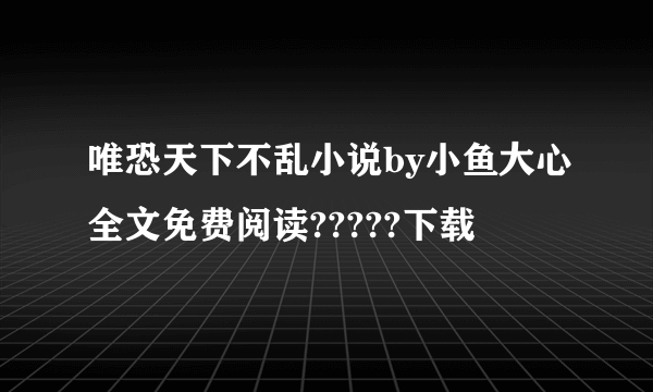 唯恐天下不乱小说by小鱼大心全文免费阅读?????下载