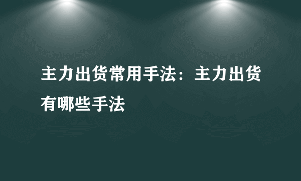 主力出货常用手法：主力出货有哪些手法