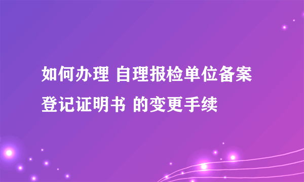 如何办理 自理报检单位备案登记证明书 的变更手续