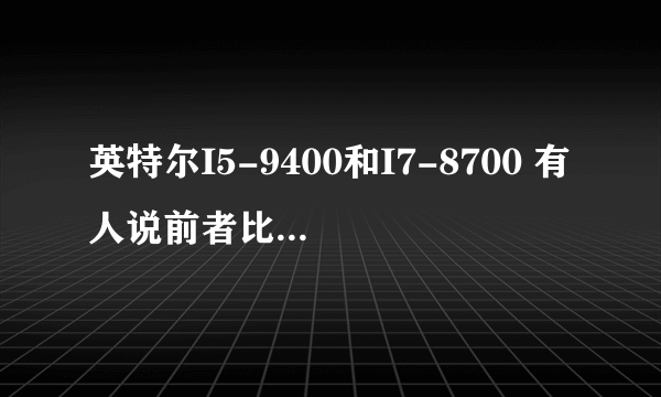 英特尔I5-9400和I7-8700 有人说前者比后者好 是怎么回事