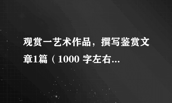 观赏一艺术作品，撰写鉴赏文章1篇（1000 字左右），个人或学习小组自行确定所观赏的内容。