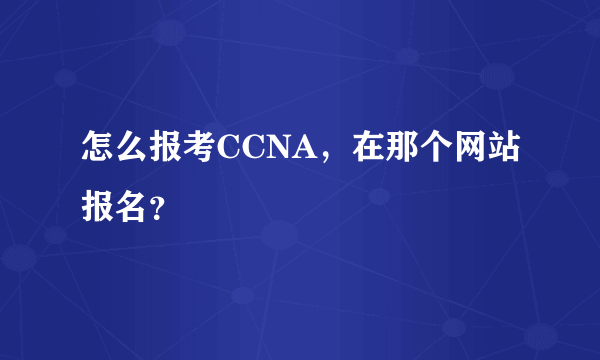 怎么报考CCNA，在那个网站报名？