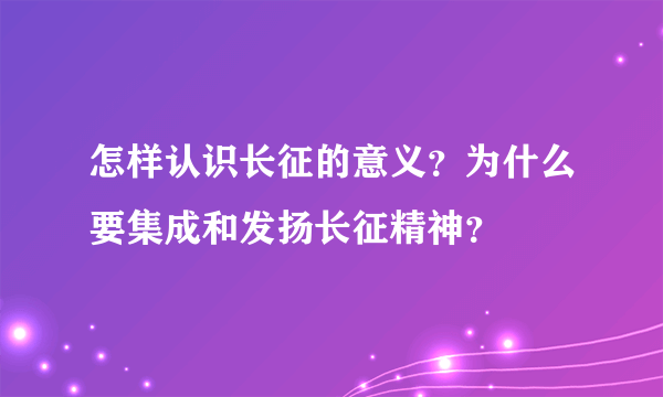 怎样认识长征的意义？为什么要集成和发扬长征精神？