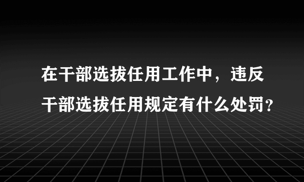 在干部选拔任用工作中，违反干部选拔任用规定有什么处罚？