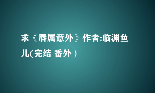 求《唇属意外》作者:临渊鱼儿(完结 番外）