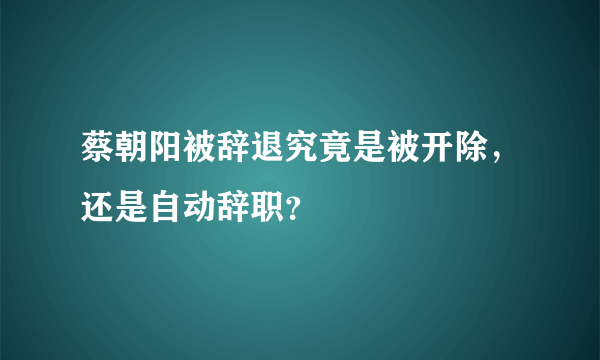 蔡朝阳被辞退究竟是被开除，还是自动辞职？