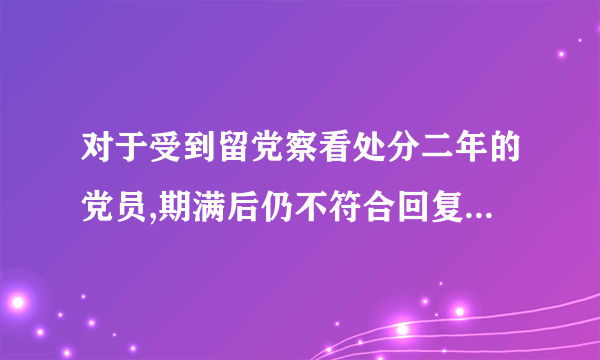 对于受到留党察看处分二年的党员,期满后仍不符合回复党员权利条件的,应该怎么办?