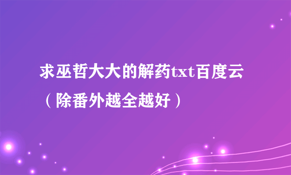 求巫哲大大的解药txt百度云 （除番外越全越好）