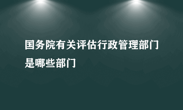 国务院有关评估行政管理部门是哪些部门