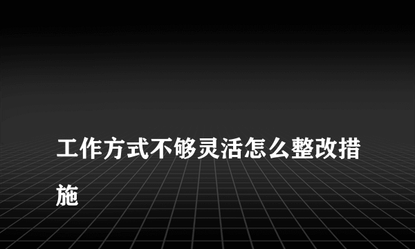 
工作方式不够灵活怎么整改措施
