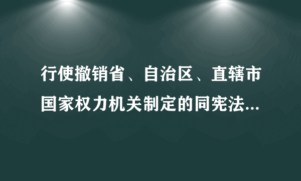 行使撤销省、自治区、直辖市国家权力机关制定的同宪法、法律和行政法规抵触的地方性法规和决议的机构是？