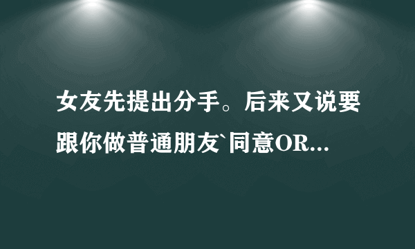 女友先提出分手。后来又说要跟你做普通朋友`同意OR不同意？