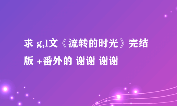 求 g,l文《流转的时光》完结版 +番外的 谢谢 谢谢