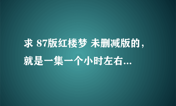 求 87版红楼梦 未删减版的，就是一集一个小时左右的那种。现在网上都不全啊。。各种求啊。。。