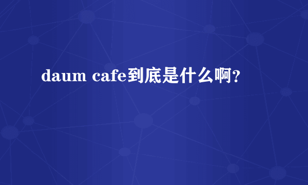 daum cafe到底是什么啊？