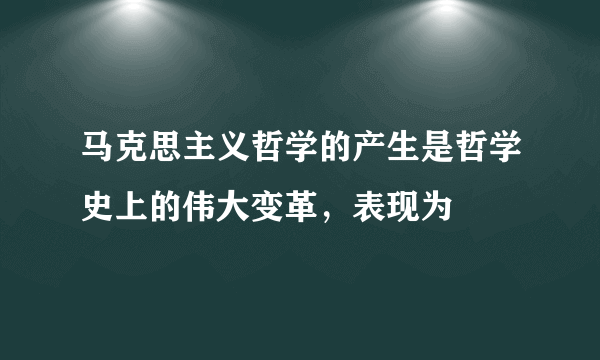 马克思主义哲学的产生是哲学史上的伟大变革，表现为