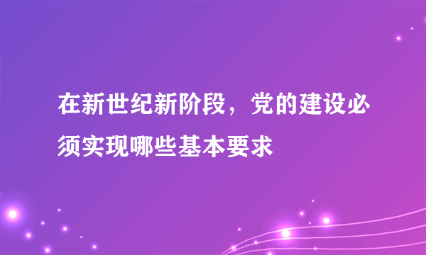 在新世纪新阶段，党的建设必须实现哪些基本要求