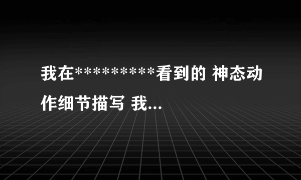 我在*********看到的 神态动作细节描写 我跪了 速度谢谢啦·！！明天就要··