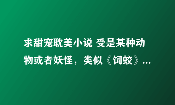 求甜宠耽美小说 受是某种动物或者妖怪，类似《饲蛟》《法老的猫瘾症》猫科蛇类都可