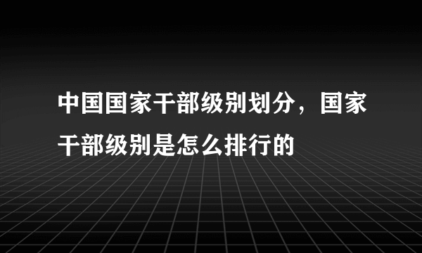 中国国家干部级别划分，国家干部级别是怎么排行的