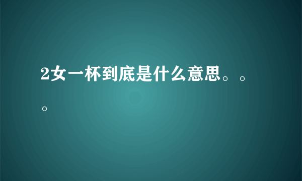 2女一杯到底是什么意思。。。