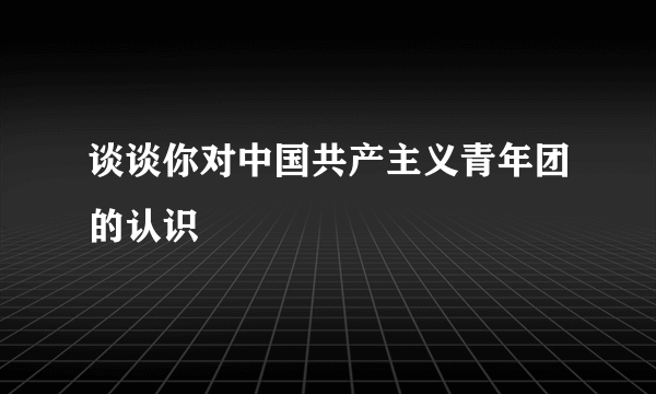 谈谈你对中国共产主义青年团的认识